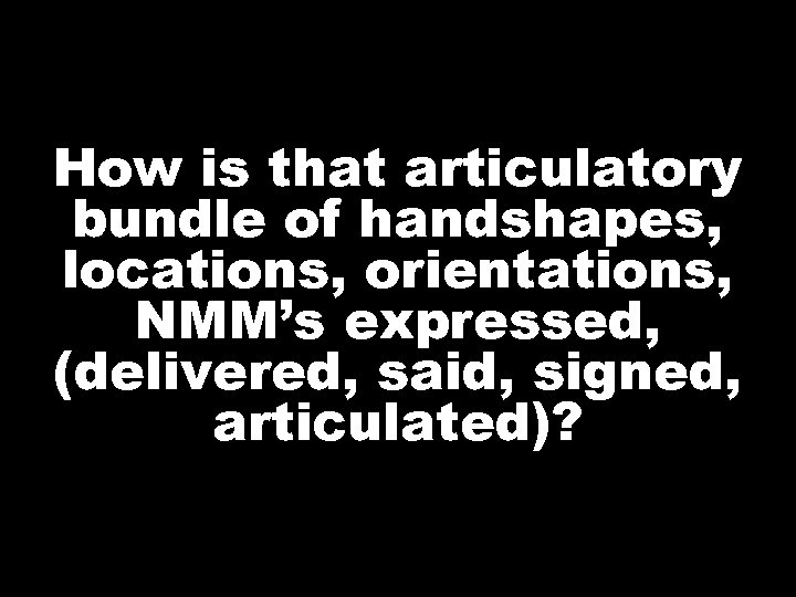 How is that articulatory bundle of handshapes, locations, orientations, NMM’s expressed, (delivered, said, signed,