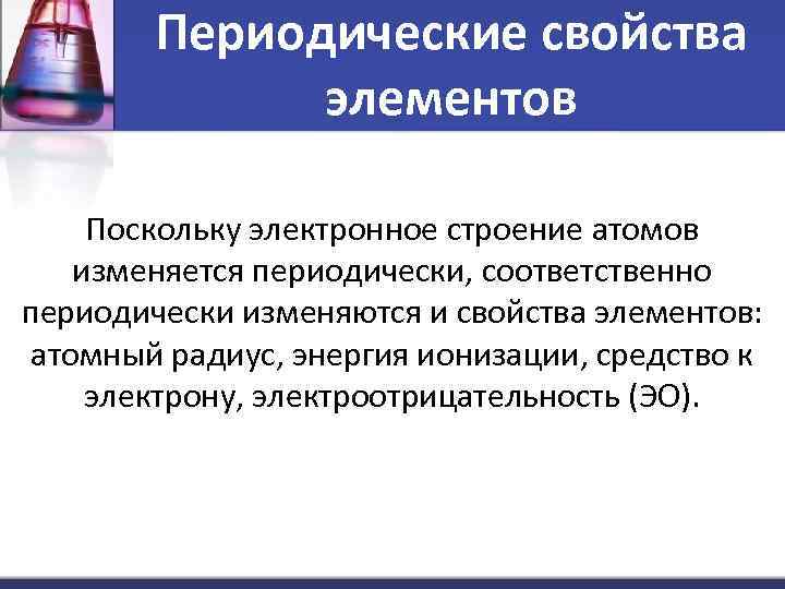 Периодические свойства элементов Поскольку электронное строение атомов изменяется периодически, соответственно периодически изменяются и свойства
