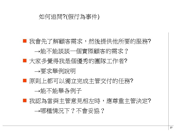 如何追問? (假行為事件) n 我會先了解顧客需求，然後提供他所要的服務? 　　→能不能談談一個實際顧客的需求？ n 大家多覺得我是個優秀的團隊 作者? 　　→要求舉例說明 n 原則上都可以獨立完成主管交付的任務? 　　→能不能舉各例子 n 我認為當與主管意見相左時，應尊重主管決定?