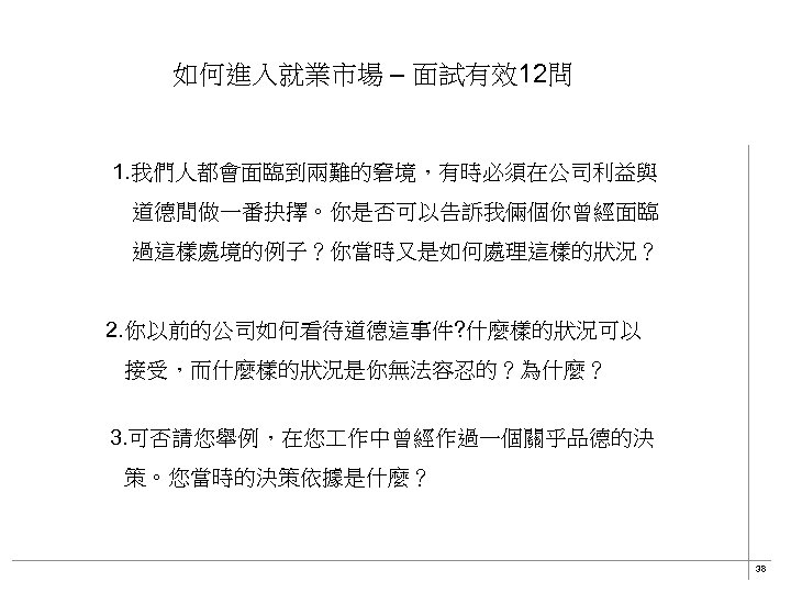 如何進入就業市場 – 面試有效12問 1. 我們人都會面臨到兩難的窘境，有時必須在公司利益與 　　道德間做一番抉擇。你是否可以告訴我倆個你曾經面臨 　　過這樣處境的例子？你當時又是如何處理這樣的狀況？ 2. 你以前的公司如何看待道德這事件? 什麼樣的狀況可以 接受，而什麼樣的狀況是你無法容忍的？為什麼？ 　3. 可否請您舉例，在您 作中曾經作過一個關乎品德的決