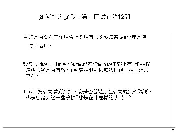 如何進入就業市場 – 面試有效12問 4. 您是否曾在 作場合上發現有人踰越道德規範? 您當時 怎麼處理? 5. 您以前的公司是否在餐費或差旅費等的申報上有所限制? 這些限制是否有效? 亦或這些限制仍無法杜絕一些問題的 存在? 　6.