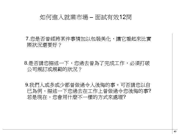 如何進入就業市場 – 面試有效12問 7. 您是否曾經將某件事情加以包裝美化，讓它看起來比實　　 際狀況還要好？ 8. 是否請您描述一下，您過去曾為了完成 作，必須打破 公司規訂或規範的狀況？ 　9. 我們人或多或少都曾做過令人後悔的事。可否請您以自 已為例，描述一下您過去在 作上曾做過令您後悔的事?