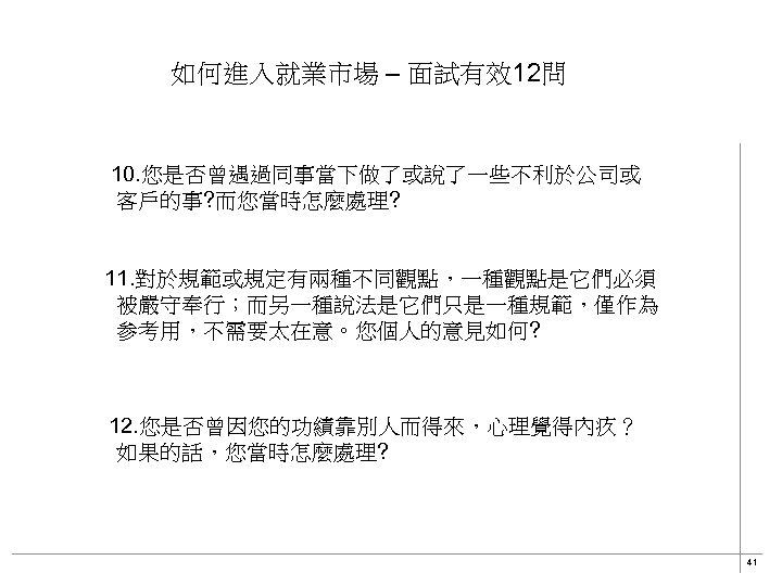 如何進入就業市場 – 面試有效12問 10. 您是否曾遇過同事當下做了或說了一些不利於公司或 客戶的事? 而您當時怎麼處理? 11. 對於規範或規定有兩種不同觀點，一種觀點是它們必須 被嚴守奉行；而另一種說法是它們只是一種規範，僅作為 参考用，不需要太在意。您個人的意見如何? 　12. 您是否曾因您的功績靠別人而得來，心理覺得內疚？ 如果的話，您當時怎麼處理?