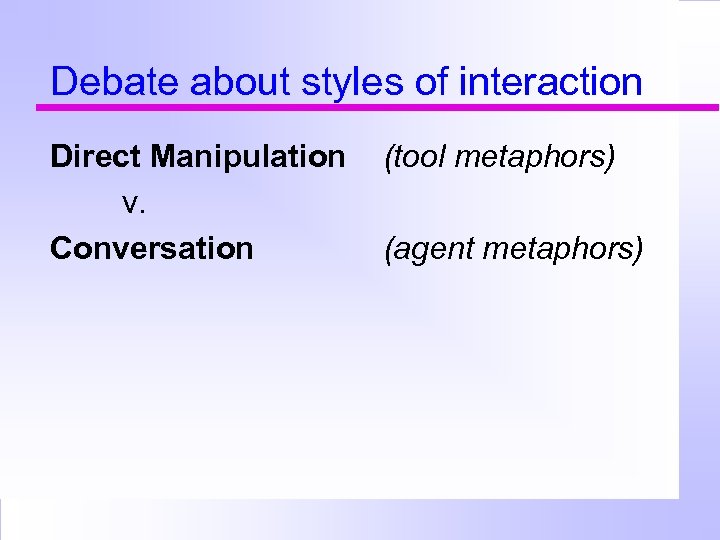 Debate about styles of interaction Direct Manipulation v. Conversation (tool metaphors) (agent metaphors) 