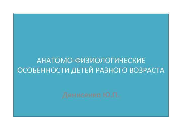 АНАТОМО-ФИЗИОЛОГИЧЕСКИЕ ОСОБЕННОСТИ ДЕТЕЙ РАЗНОГО ВОЗРАСТА Денисенко Ю. П. 