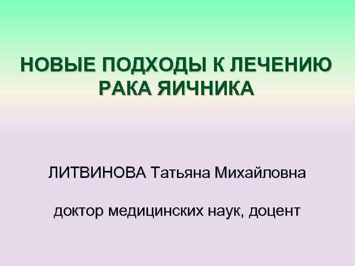 НОВЫЕ ПОДХОДЫ К ЛЕЧЕНИЮ РАКА ЯИЧНИКА ЛИТВИНОВА Татьяна Михайловна доктор медицинских наук, доцент 