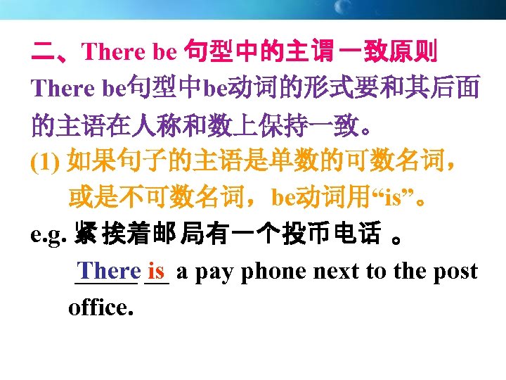 二、There be 句型中的主谓 一致原则 There be句型中be动词的形式要和其后面 的主语在人称和数上保持一致。 (1) 如果句子的主语是单数的可数名词， 或是不可数名词，be动词用“is”。 e. g. 紧 挨着邮