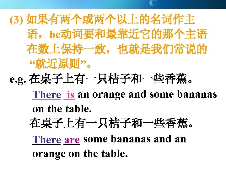 (3) 如果有两个或两个以上的名词作主 语，be动词要和最靠近它的那个主语 在数上保持一致，也就是我们常说的 “就近原则”。 e. g. 在桌子上有一只桔子和一些香蕉。 _____ is There __ an orange