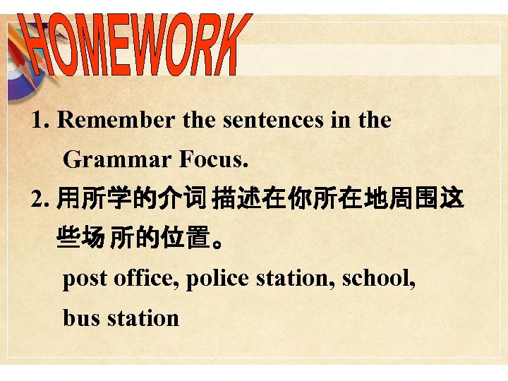 1. Remember the sentences in the Grammar Focus. 2. 用所学的介词 描述在你所在地周围这 些场 所的位置。 post