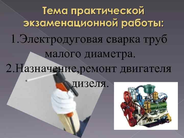 Тема практической экзаменационной работы: 1. Электродуговая сварка труб малого диаметра. 2. Назначение, ремонт двигателя