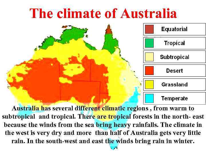 The climate of Australia has several different climatic regions , from warm to subtropical