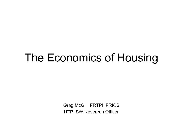 The Economics of Housing Greg Mc. Gill FRTPI FRICS RTPI SW Research Officer 