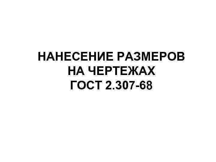 НАНЕСЕНИЕ РАЗМЕРОВ НА ЧЕРТЕЖАХ ГОСТ 2. 307 -68 