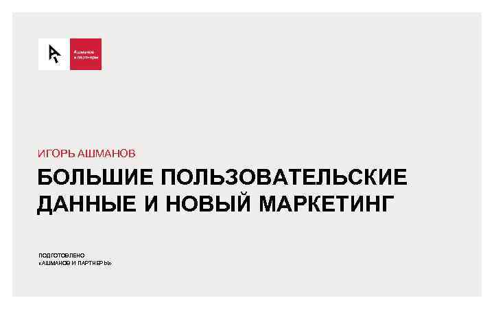 ИГОРЬ АШМАНОВ БОЛЬШИЕ ПОЛЬЗОВАТЕЛЬСКИЕ ДАННЫЕ И НОВЫЙ МАРКЕТИНГ ПОДГОТОВЛЕНО «АШМАНОВ И ПАРТНЕРЫ» 