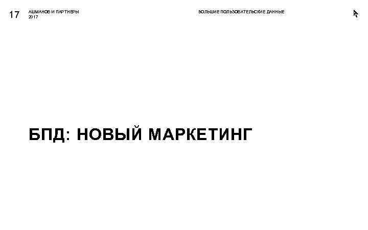 17 АШМАНОВ И ПАРТНЕРЫ 2017 БОЛЬШИЕ ПОЛЬЗОВАТЕЛЬСКИЕ ДАННЫЕ БПД: НОВЫЙ МАРКЕТИНГ 