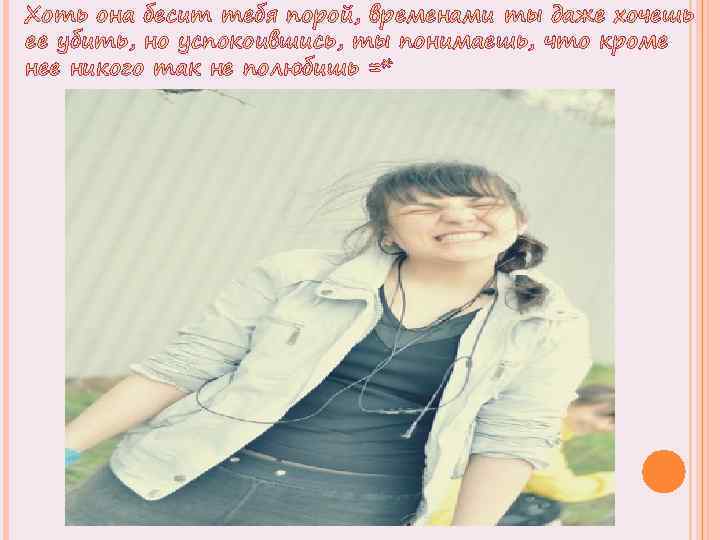 Хоть она бесит тебя порой, временами ты даже хочешь ее убить, но успокоившись, ты