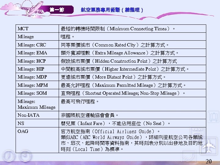 第一節 航空票務專用術語（總整理） MCT 最短的轉機時間限制（Minimum Connecting Times）。 Mileage 哩程。 Mileage: CRC 同等票價城市（Common Rated City）之計算方式。 Mileage: