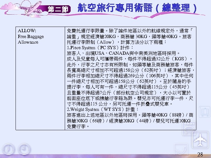 第二節 ALLOW: Free Baggage Allowance 航空旅行專用術語（總整理） 免費托運行李限量。除了論件地區以外的航線規定外，通常「 論重」規定經濟艙 20 KG，商務艙 30 KG，頭等艙 40 KG。旅客