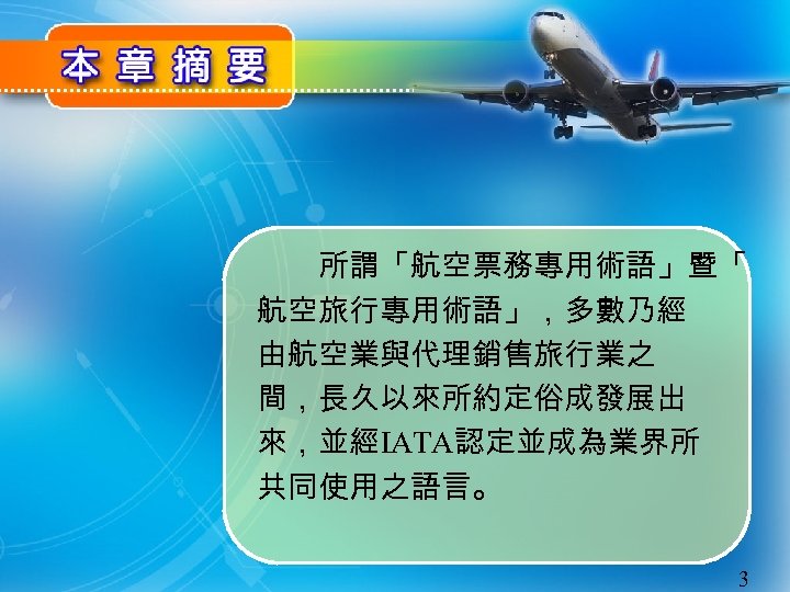 　　所謂「航空票務專用術語」暨「 航空旅行專用術語」，多數乃經 由航空業與代理銷售旅行業之 間，長久以來所約定俗成發展出 來，並經IATA認定並成為業界所 共同使用之語言。 3 