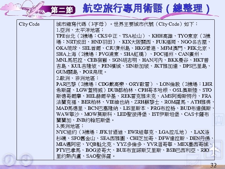 第二節 City Code 航空旅行專用術語（總整理） 城市縮寫代碼（3字母）。世界主要城市代號（City Code）如下： 1. 亞洲、太平洋地區： TPE台北（2機場：CKS中正、TSA松山）、KHH高雄、TYO東京（2機 場：NRT成田、HND羽田）、KIX大阪關西、FUK福岡、NGO名古屋、 OKA琉球、SEL首爾、CJU濟州島、HKG香港、MFM澳門、PEK北京、 SHA上海（2機場：PVG浦東、SHA虹橋）、FOC福州、CAN廣州、 MNL馬尼拉、CEB宿霧、SGN胡志明、HAN河內、BKK曼谷、HKT普 吉島、KUL吉隆坡、PEN檳城、SIN新加坡、JKT雅加達、DPS巴里島、