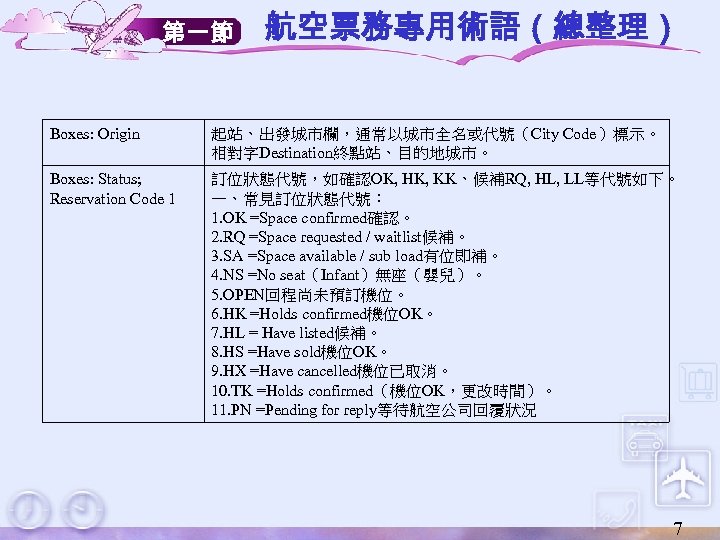 第一節 航空票務專用術語（總整理） Boxes: Origin 起站、出發城市欄，通常以城市全名或代號（City Code）標示。 相對字Destination終點站、目的地城市。 Boxes: Status; Reservation Code 1 訂位狀態代號，如確認OK, HK,