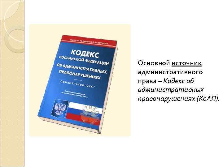 Основной источник административного права – Кодекс об административных правонарушениях (Ко. АП). 