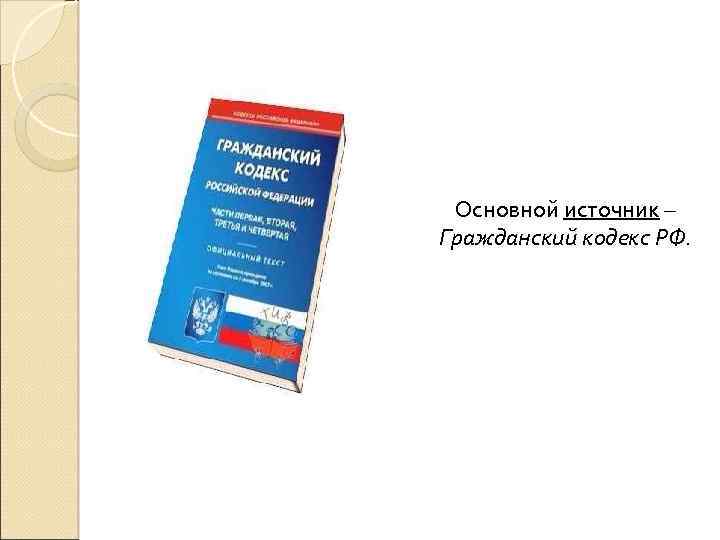 Основной источник – Гражданский кодекс РФ. 