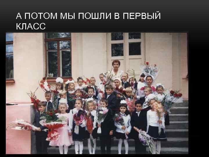 А ПОТОМ МЫ ПОШЛИ В ПЕРВЫЙ КЛАСС 