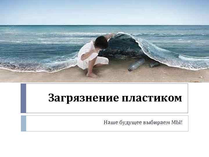 Загрязнение пластиком Наше будущее выбираем МЫ! 