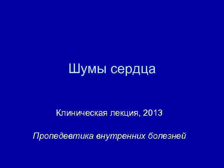 Шумы сердца Клиническая лекция, 2013 Пропедевтика внутренних болезней 