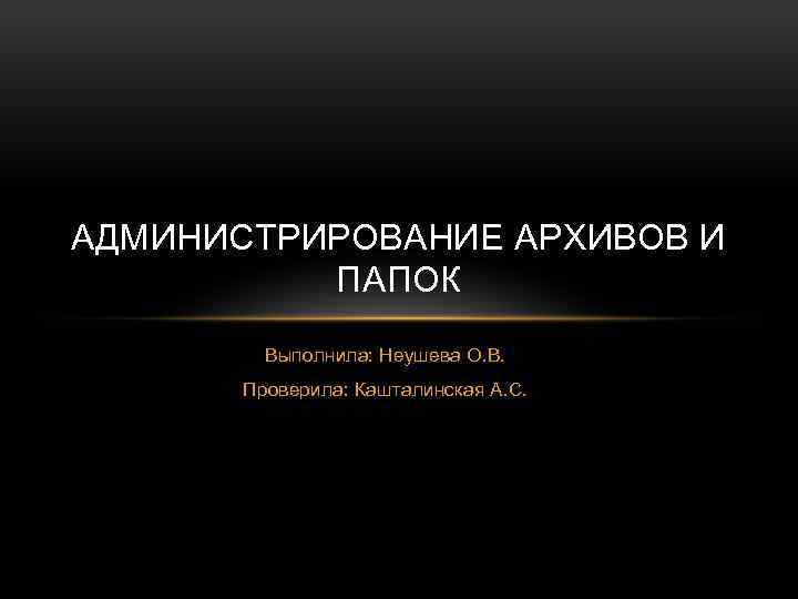 АДМИНИСТРИРОВАНИЕ АРХИВОВ И ПАПОК Выполнила: Неушева О. В. Проверила: Кашталинская А. С. 