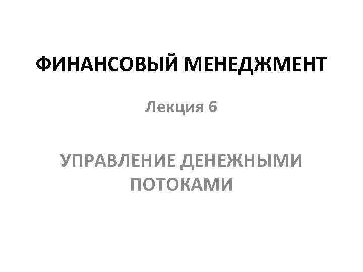 ФИНАНСОВЫЙ МЕНЕДЖМЕНТ Лекция 6 УПРАВЛЕНИЕ ДЕНЕЖНЫМИ ПОТОКАМИ 