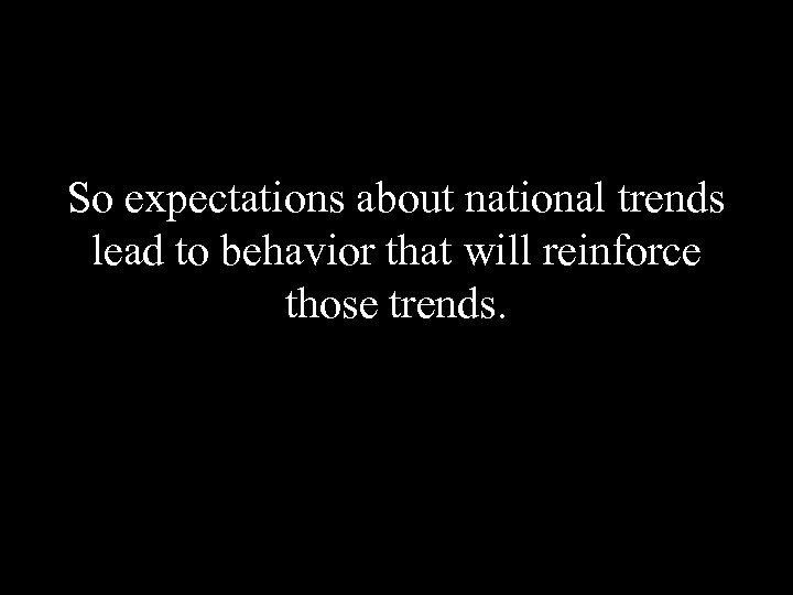 So expectations about national trends lead to behavior that will reinforce those trends. 