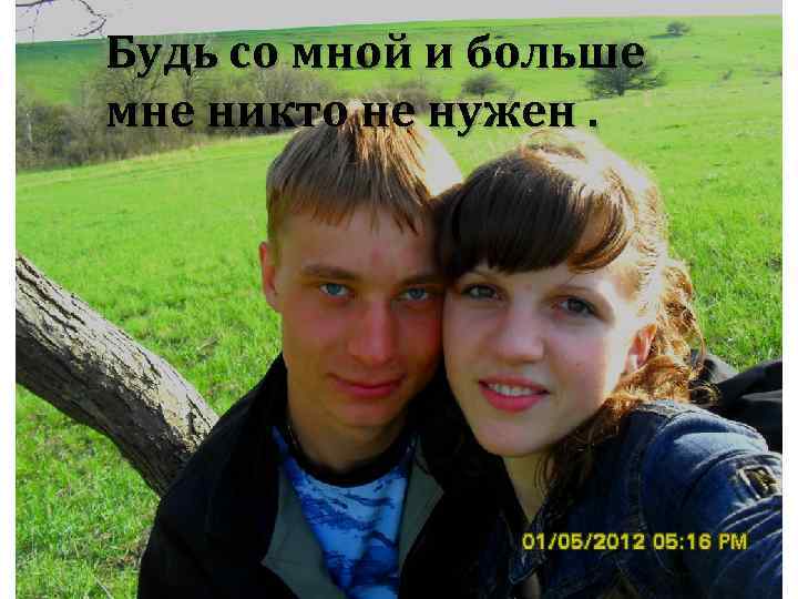 Будь со мной и больше мне никто не нужен. 