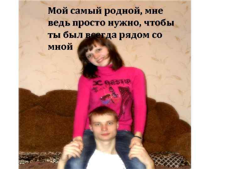 Мой самый родной, мне ведь просто нужно, чтобы ты был всегда рядом со мной