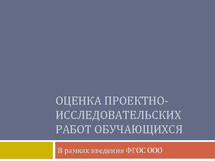 ОЦЕНКА ПРОЕКТНОИССЛЕДОВАТЕЛЬСКИХ РАБОТ ОБУЧАЮЩИХСЯ В рамках введения ФГОС ООО 