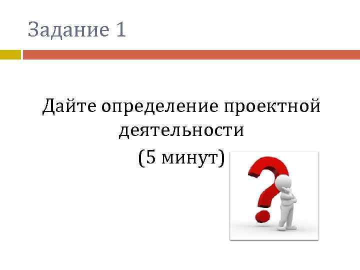 Задание 1 Дайте определение проектной деятельности (5 минут) 