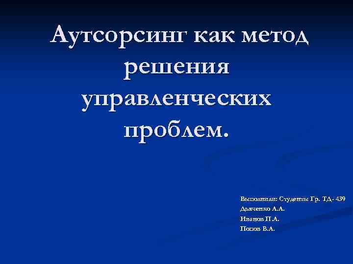  Аутсорсинг как метод решения управленческих проблем. Выполнили: Студенты Гр. ТД- 439 Дьяченко А.