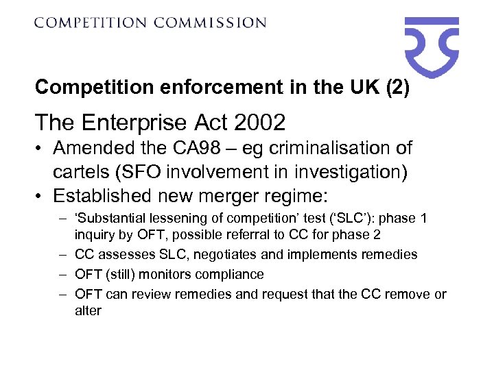 Competition enforcement in the UK (2) The Enterprise Act 2002 • Amended the CA