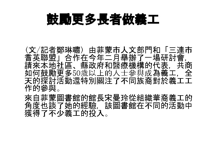 鼓勵更多長者做義 (文/記者鄭琳嘯) 由菲蒙市人文部門和「三連市 ( 耆英聯盟」合作在今年二月舉辦了一場研討會， 請來本地社區、縣政府和醫療機構的代表，共商 如何鼓勵更多 50歲以上的人士參與成為義 ，全 天的探討活動還特別關注了不同族裔對於義 作的參與。 　 來自菲蒙圖書館的館長宋曼玲從組織華裔義 的