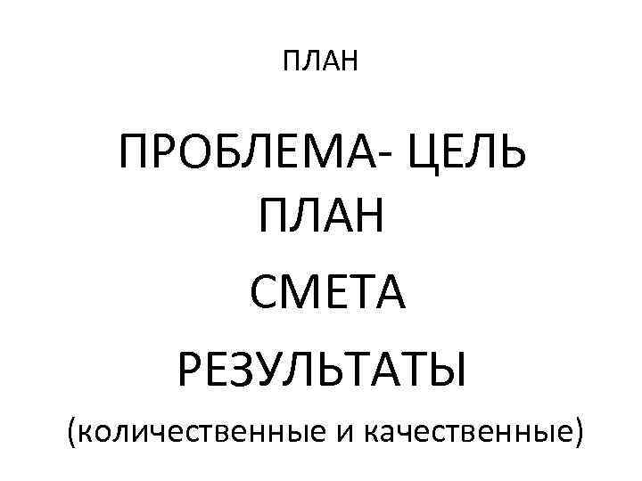 ПЛАН ПРОБЛЕМА- ЦЕЛЬ ПЛАН СМЕТА РЕЗУЛЬТАТЫ (количественные и качественные) 