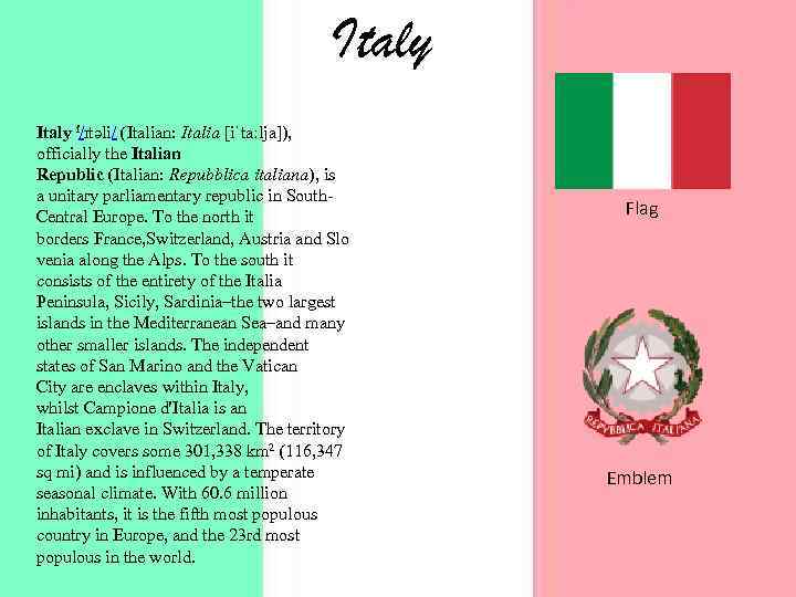 Italy i/ɪtəli/ (Italian: Italia [iˈtaːlja]), officially the Italian Republic (Italian: Repubblica italiana), is a