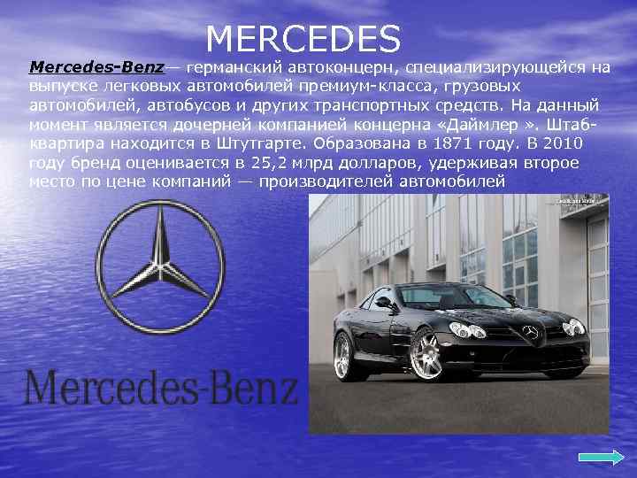 MERCEDES Mercedes-Benz— германский автоконцерн, специализирующейся на выпуске легковых автомобилей премиум-класса, грузовых автомобилей, автобусов и