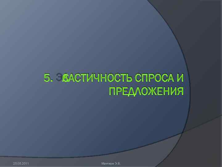 5. ЭЛАСТИЧНОСТЬ СПРОСА И ПРЕДЛОЖЕНИЯ 25. 05. 2011 Мантере Э. В. 
