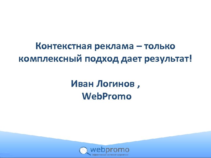 Контекстная реклама – только комплексный подход дает результат! Иван Логинов , Web. Promo 