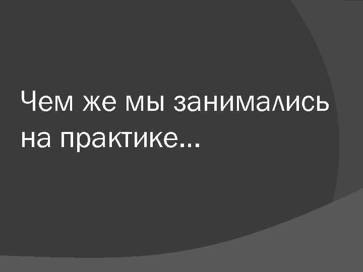 Чем же мы занимались на практике… 