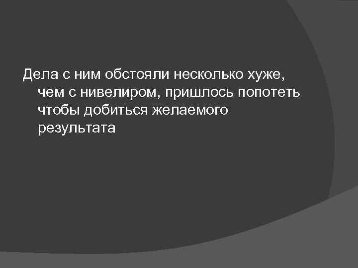 Дела с ним обстояли несколько хуже, чем с нивелиром, пришлось попотеть чтобы добиться желаемого