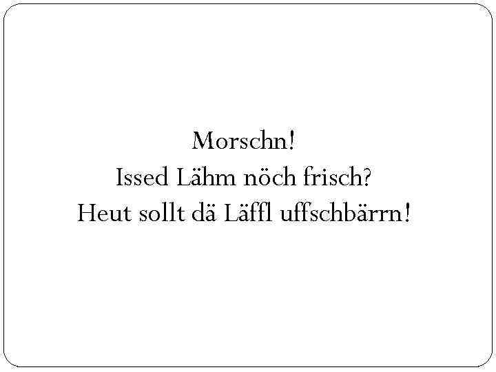 Morschn! Issed Lähm nöch frisch? Heut sollt dä Läffl uffschbärrn! 