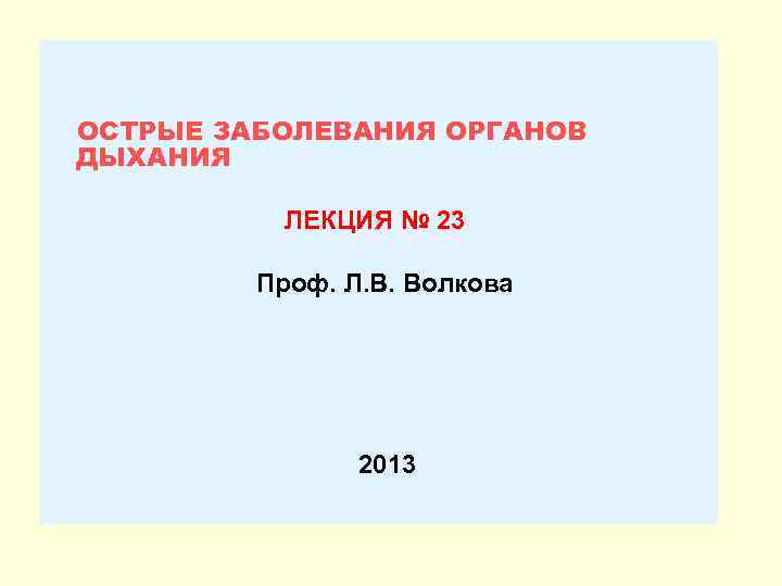 ОСТРЫЕ ЗАБОЛЕВАНИЯ ОРГАНОВ ДЫХАНИЯ ЛЕКЦИЯ № 23 Проф. Л. В. Волкова 2013 