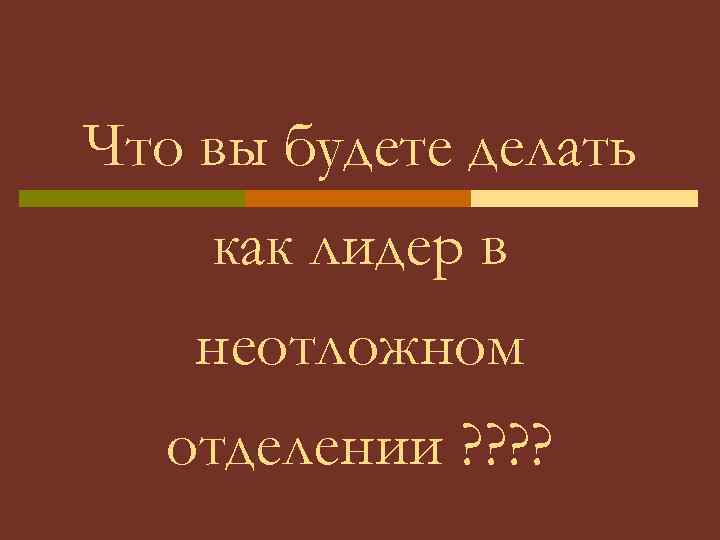 Что вы будете делать как лидер в неотложном отделении ? ? 